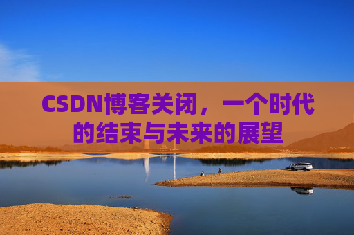 CSDN博客关闭,一个时代的结束与未来的展望 CSDN博客关闭,一个时代的结束与未来的展望